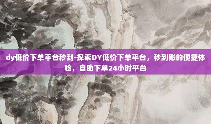 dy低价下单平台秒到-探索DY低价下单平台，秒到账的便捷体验，自助下单24小时平台