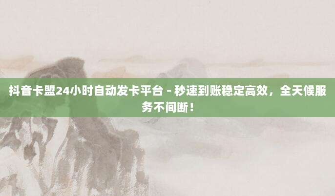 抖音卡盟24小时自动发卡平台 - 秒速到账稳定高效，全天候服务不间断！