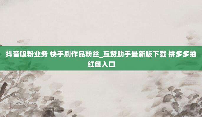 抖音吸粉业务 快手刷作品粉丝_互赞助手最新版下载 拼多多抽红包入口