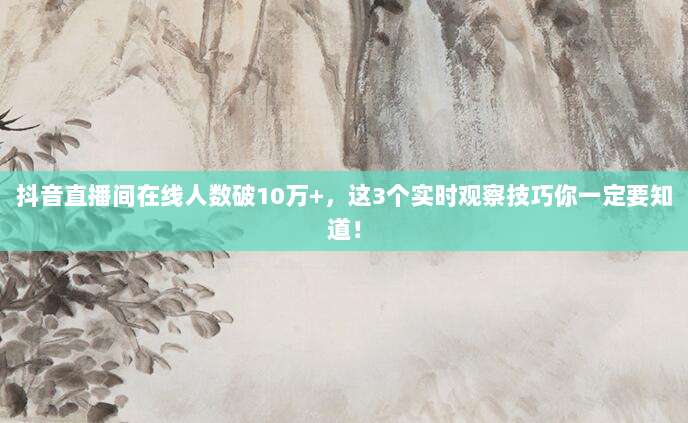 抖音直播间在线人数破10万+，这3个实时观察技巧你一定要知道！