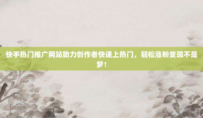 快手热门推广网站助力创作者快速上热门，轻松涨粉变现不是梦！