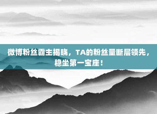 微博粉丝霸主揭晓，TA的粉丝量断层领先，稳坐第一宝座！
