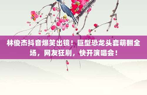 林俊杰抖音爆笑出镜！巨型恐龙头套萌翻全场，网友狂刷，快开演唱会！