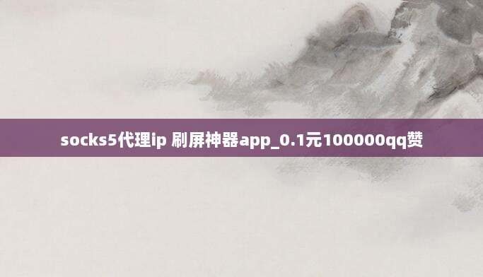 socks5代理ip 刷屏神器app_0.1元100000qq赞