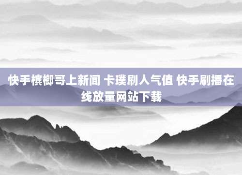 快手槟榔哥上新闻 卡璞刷人气值 快手刷播在线放量网站下载