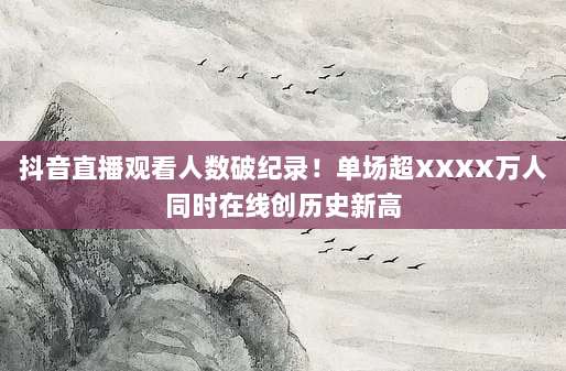 抖音直播观看人数破纪录！单场超XXXX万人同时在线创历史新高