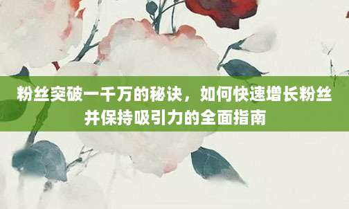 粉丝突破一千万的秘诀，如何快速增长粉丝并保持吸引力的全面指南