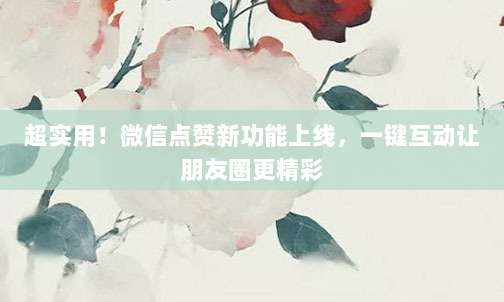 超实用！微信点赞新功能上线，一键互动让朋友圈更精彩