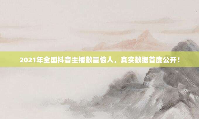 2021年全国抖音主播数量惊人，真实数据首度公开！