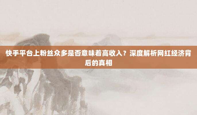 快手平台上粉丝众多是否意味着高收入？深度解析网红经济背后的真相
