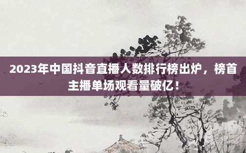 2023年中国抖音直播人数排行榜出炉，榜首主播单场观看量破亿！