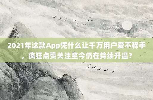 2021年这款App凭什么让千万用户爱不释手，疯狂点赞关注至今仍在持续升温？