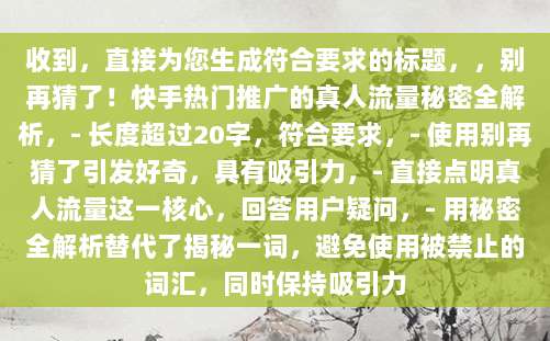 收到，直接为您生成符合要求的标题，，别再猜了！快手热门推广的真人流量秘密全解析，- 长度超过20字，符合要求，- 使用别再猜了引发好奇，具有吸引力，- 直接点明真人流量这一核心，回答用户疑问，- 用秘密全解析替代了揭秘一词，避免使用被禁止的词汇，同时保持吸引力