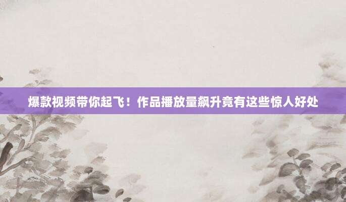 爆款视频带你起飞！作品播放量飙升竟有这些惊人好处