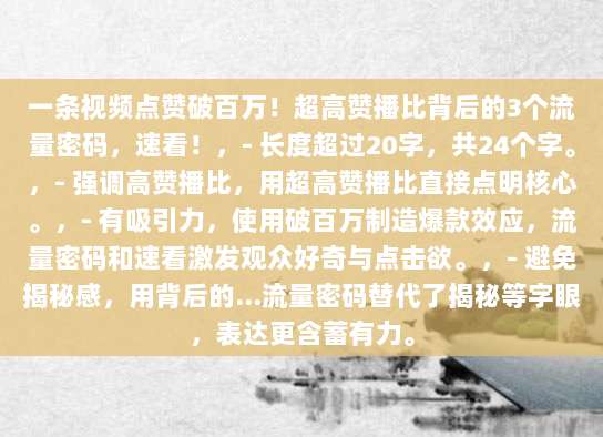 一条视频点赞破百万!超高赞播比背后的3个流量密码,速看!,- 长度超过20字,共24个字。,- 强调高赞播比,用超高赞播比直接点明核心。,- 有吸引力,使用破百万制造爆款效应,流量密码和速看激发观众好奇与点击欲。,- 避免揭秘感,用背后的…流量密码替代了揭秘等字眼,表达更含蓄有力。