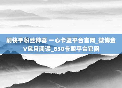 刷快手粉丝种器 一心卡盟平台官网_微博金V包月阅读_850卡盟平台官网