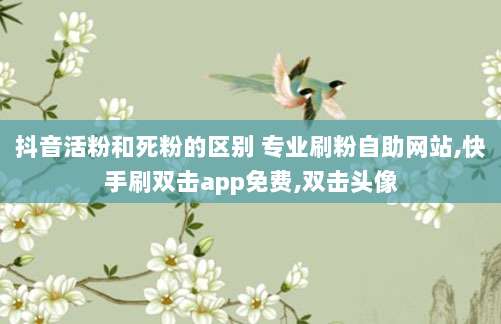 抖音活粉和死粉的区别 专业刷粉自助网站,快手刷双击app免费,双击头像