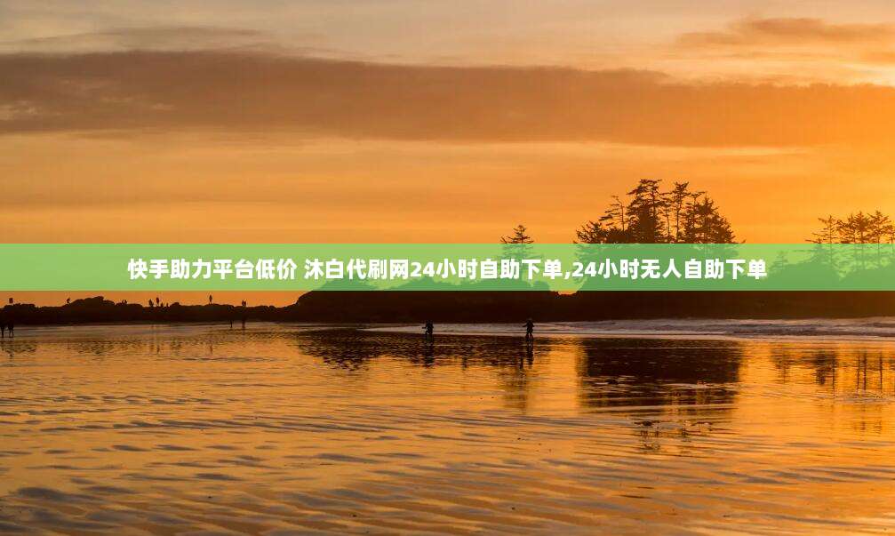 快手助力平台低价 沐白代刷网24小时自助下单,24小时无人自助下单