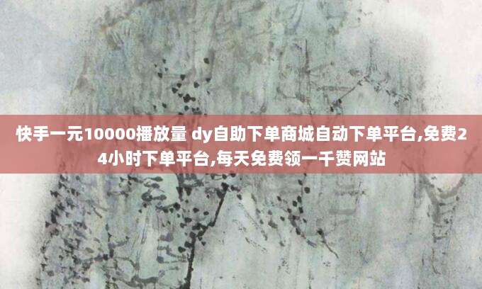 快手一元10000播放量 dy自助下单商城自动下单平台,免费24小时下单平台,每天免费领一千赞网站