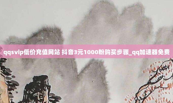 qqsvip低价充值网站 抖音3元1000粉购买步骤_qq加速器免费