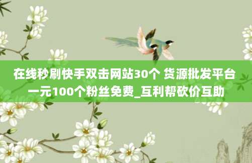 在线秒刷快手双击网站30个 货源批发平台 一元100个粉丝免费_互利帮砍价互助